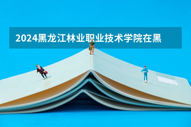 2024黑龙江林业职业技术学院在黑龙江招生计划 招多少人