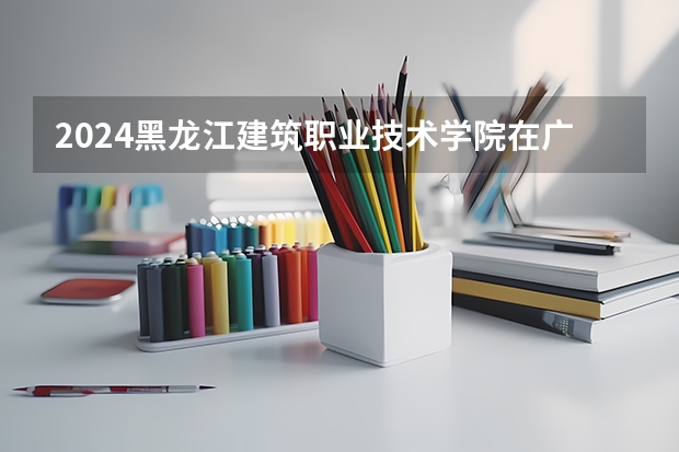 2024黑龙江建筑职业技术学院在广西招生计划 招多少人