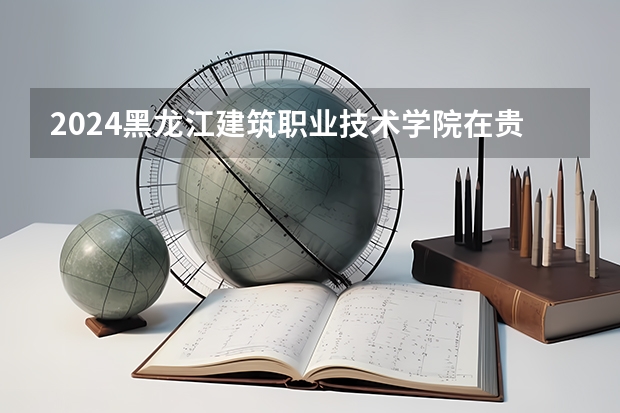 2024黑龙江建筑职业技术学院在贵州招生计划 招多少人