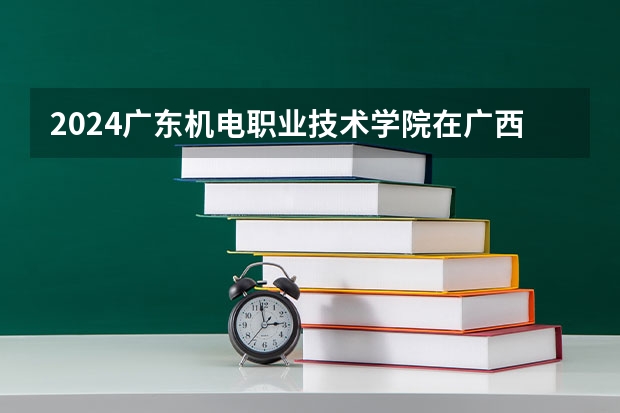 2024广东机电职业技术学院在广西招生计划 招多少人