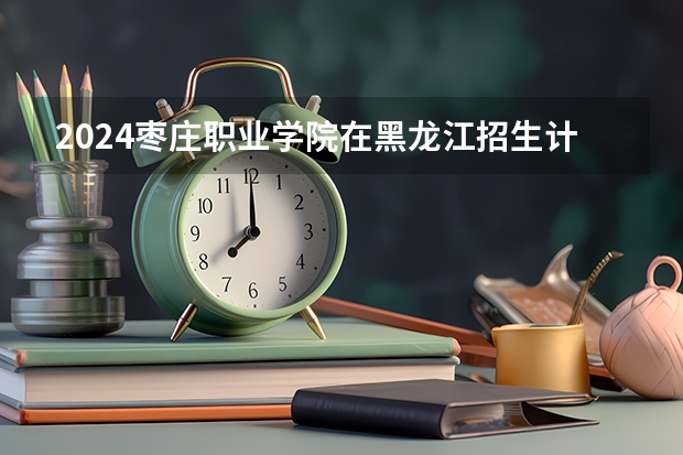 2024枣庄职业学院在黑龙江招生计划 招多少人