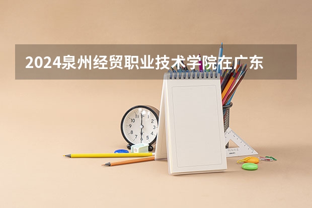 2024泉州经贸职业技术学院在广东招生计划 招多少人
