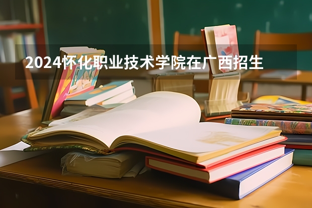 2024怀化职业技术学院在广西招生计划 招多少人