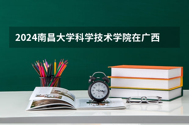 2024南昌大学科学技术学院在广西招生计划 招多少人