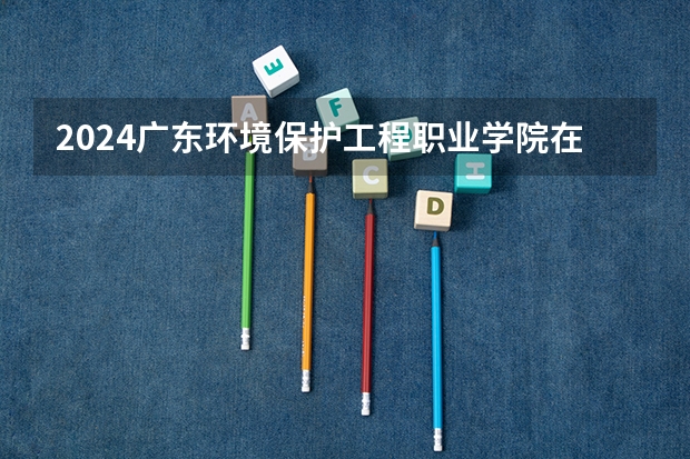 2024广东环境保护工程职业学院在广东招生计划 招多少人