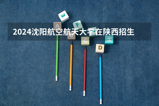 2024沈阳航空航天大学在陕西招生计划 招多少人