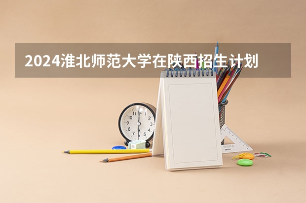 2024淮北师范大学在陕西招生计划 招多少人