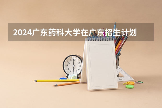 2024广东药科大学在广东招生计划 招多少人