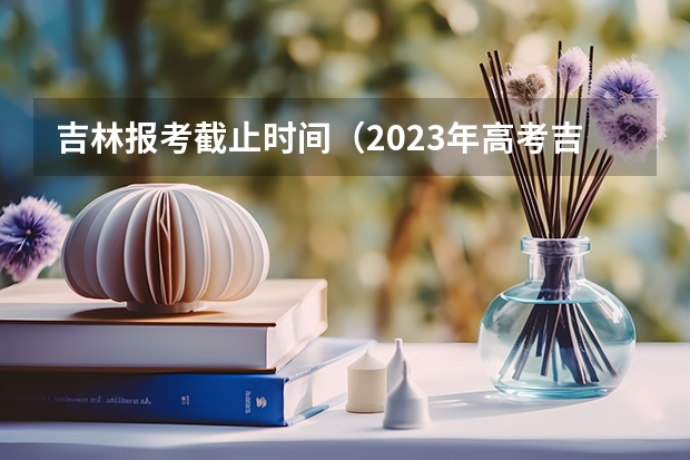 吉林报考截止时间（2023年高考吉林分数线）