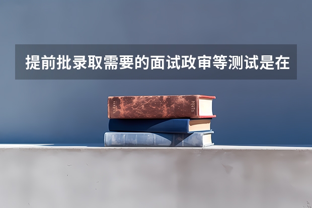 提前批录取需要的面试政审等测试是在报考前进行还是报考后进行？（提前批警校体检时间）