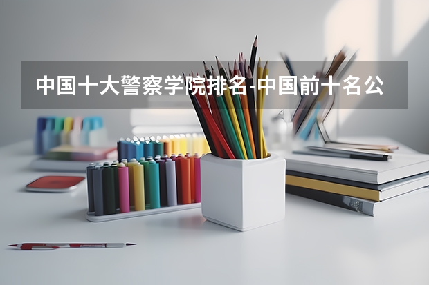 中国十大警察学院排名-中国前十名公安大学(名牌警校)(河南铁路警察学院是几本)