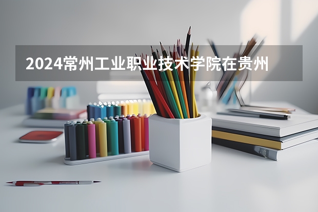2024常州工业职业技术学院在贵州招生计划 招多少人