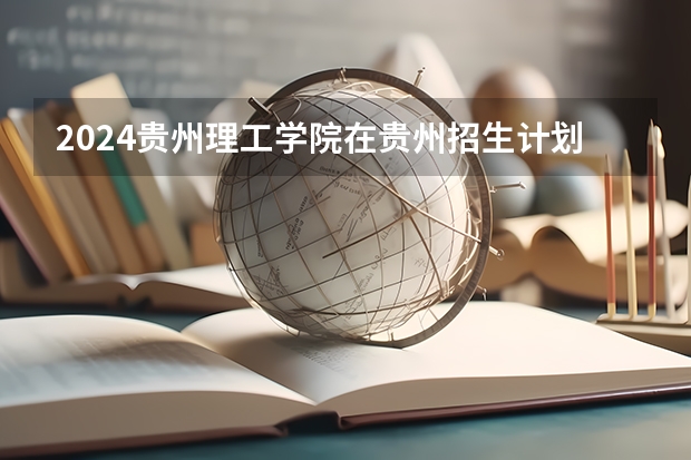 2024贵州理工学院在贵州招生计划 招多少人