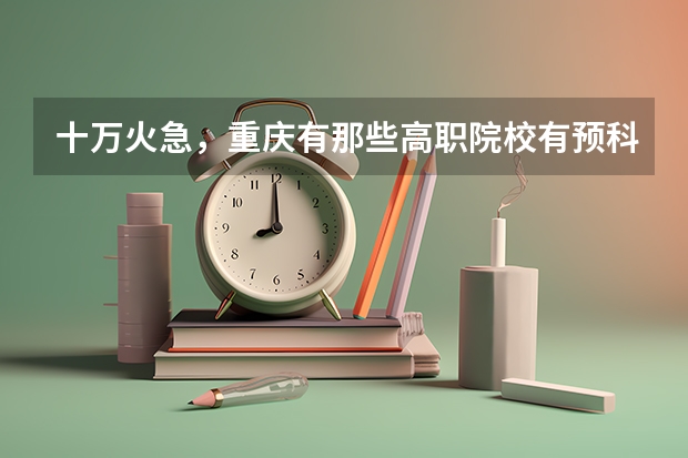 十万火急,重庆有那些高职院校有预科班(高考志愿填报时间)