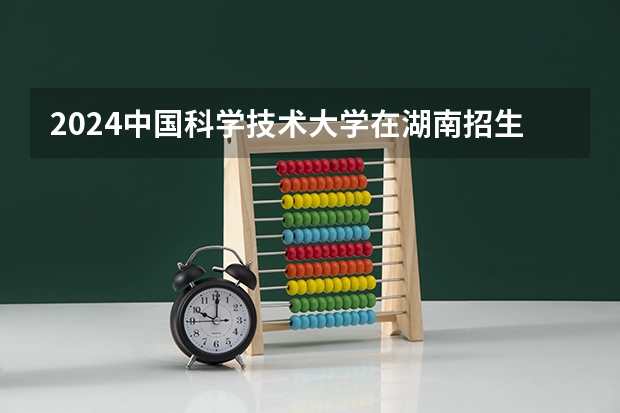 2024中国科学技术大学在湖南招生计划 招多少人