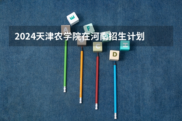 2024天津农学院在河南招生计划 招多少人