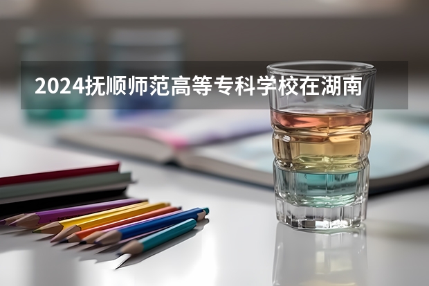2024抚顺师范高等专科学校在湖南招生计划 招多少人