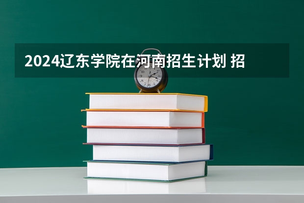 2024辽东学院在河南招生计划 招多少人