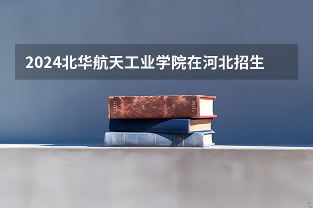 2024北华航天工业学院在河北招生计划 招多少人