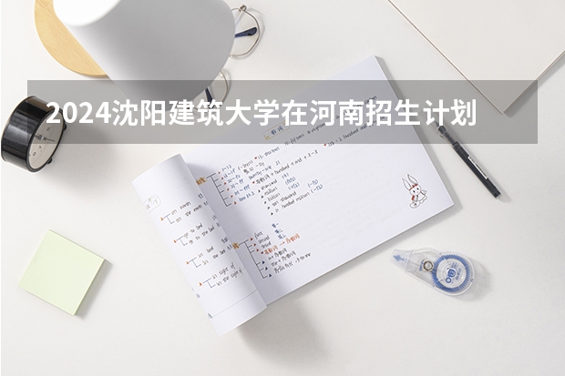2024沈阳建筑大学在河南招生计划 招多少人