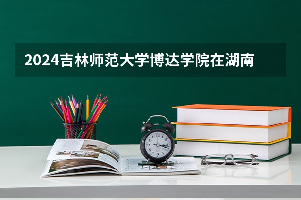 2024吉林师范大学博达学院在湖南招生计划 招多少人