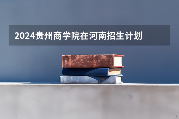 2024贵州商学院在河南招生计划 招多少人