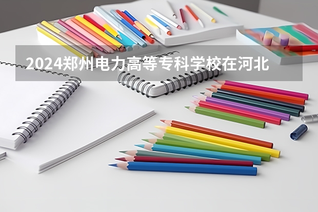 2024郑州电力高等专科学校在河北招生计划 招多少人