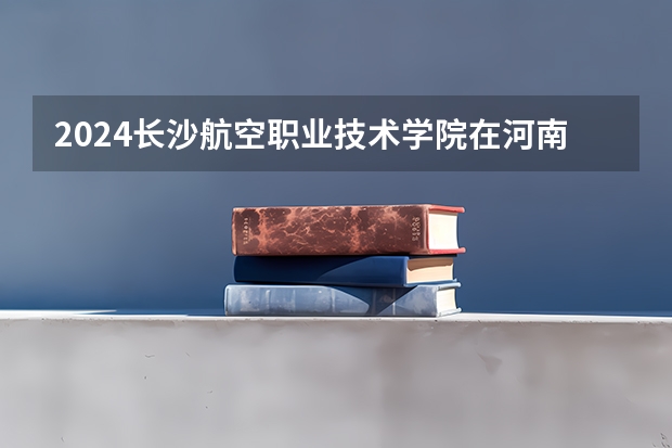 2024长沙航空职业技术学院在河南招生计划 招多少人