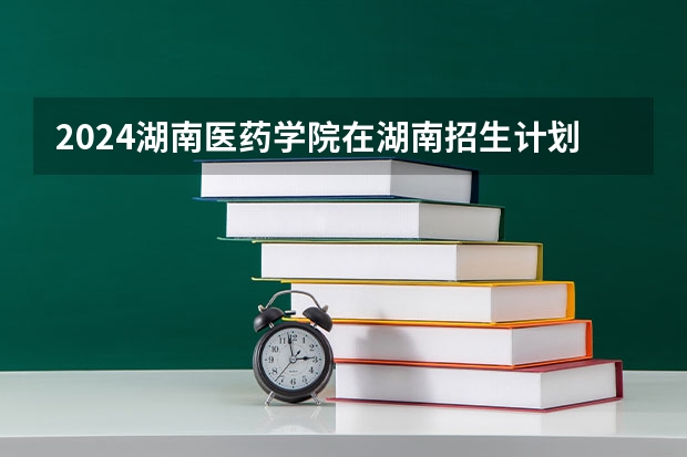 2024湖南医药学院在湖南招生计划 招多少人