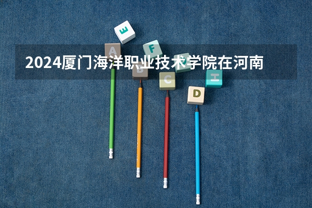 2024厦门海洋职业技术学院在河南招生计划 招多少人