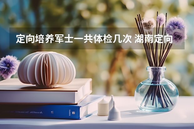 定向培养军士一共体检几次 湖南定向士官体检时间2023