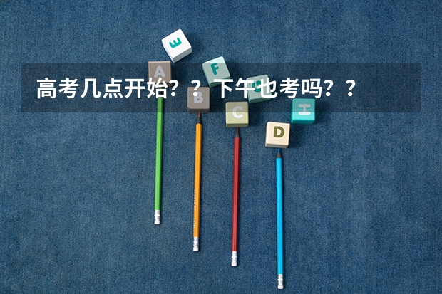 高考几点开始？？下午也考吗？？