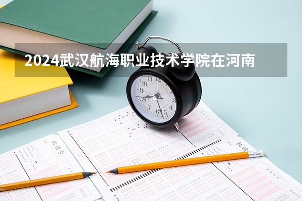 2024武汉航海职业技术学院在河南招生计划 招多少人
