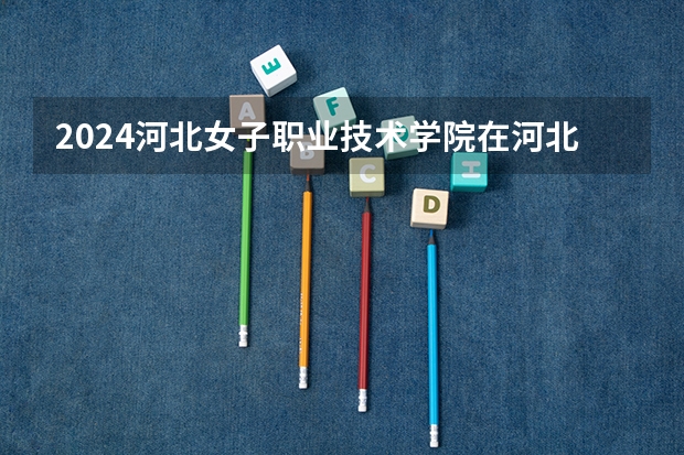 2024河北女子职业技术学院在河北招生计划 招多少人