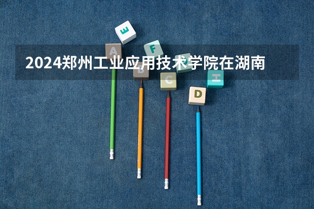 2024郑州工业应用技术学院在湖南招生计划 招多少人