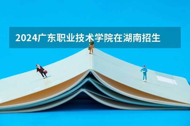 2024广东职业技术学院在湖南招生计划 招多少人