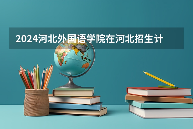 2024河北外国语学院在河北招生计划 招多少人