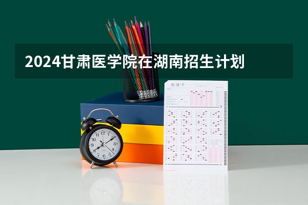 2024甘肃医学院在湖南招生计划 招多少人