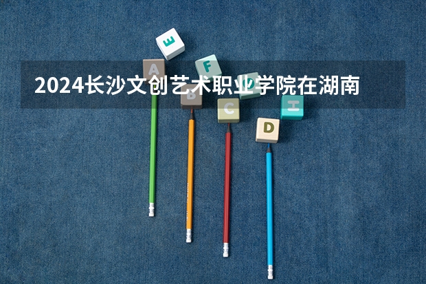 2024长沙文创艺术职业学院在湖南招生计划 招多少人