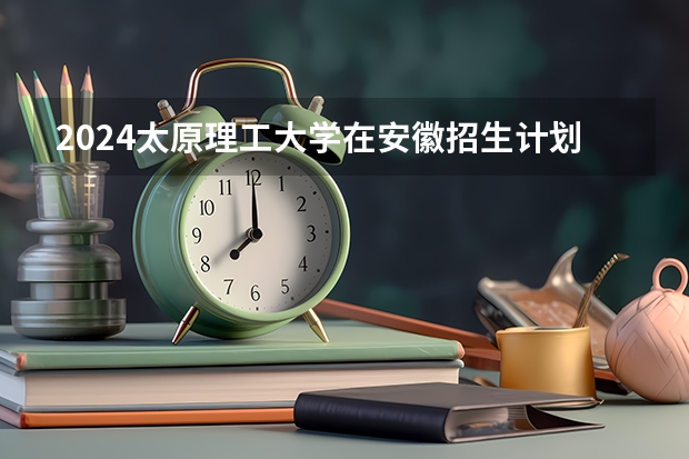 2024太原理工大学在安徽招生计划 招多少人