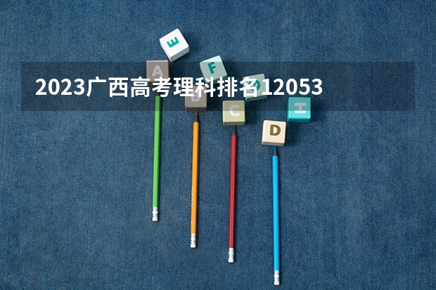2023广西高考理科排名120536的考生报什么大学好 学校往年录取分数线