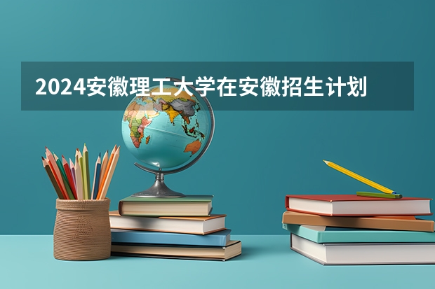 2024安徽理工大学在安徽招生计划 招多少人