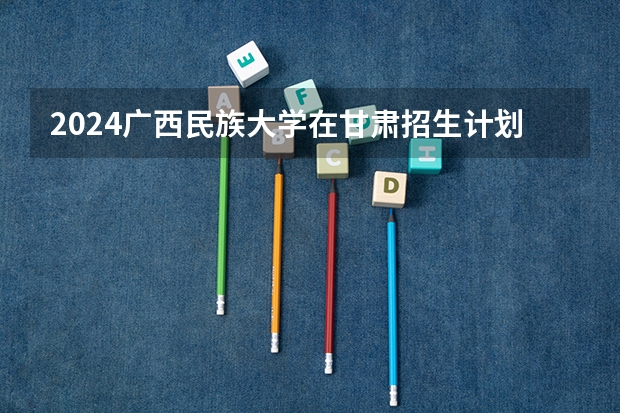 2024广西民族大学在甘肃招生计划 招多少人
