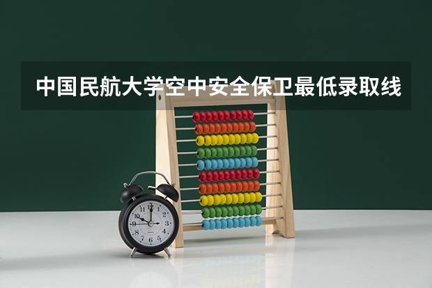 中国民航大学空中安全保卫最低录取线是多少？