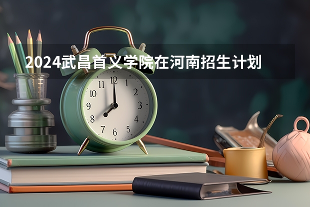 2024武昌首义学院在河南招生计划 招多少人