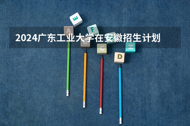 2024广东工业大学在安徽招生计划 招多少人