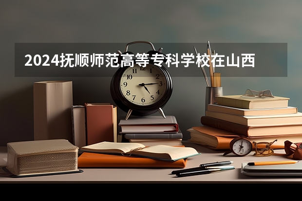 2024抚顺师范高等专科学校在山西招生计划 招多少人