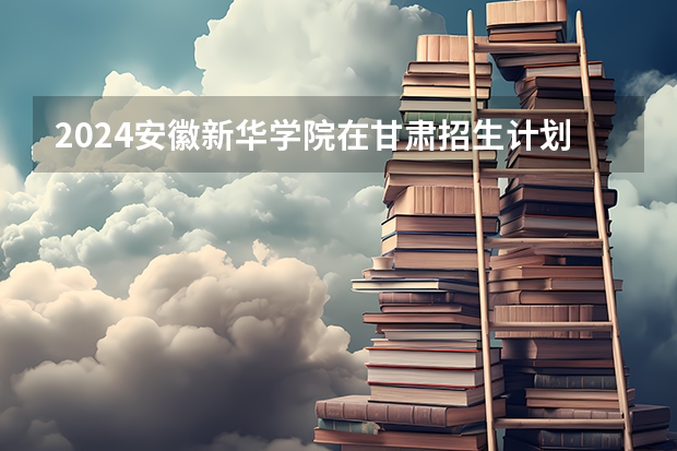 2024安徽新华学院在甘肃招生计划 招多少人
