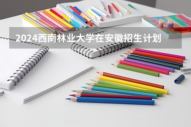 2024西南林业大学在安徽招生计划 招多少人