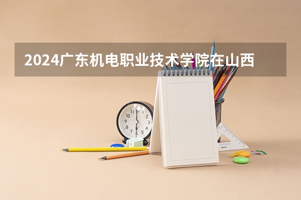 2024广东机电职业技术学院在山西招生计划 招多少人
